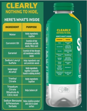 CLEARLY NOTHING TO HIDE, HERE'S WHAT'S INSIDE  Water - Holds ingredients together. Cornmint Oil - Essential oil that dehydrates and kills weeds, Minty Scent. Geraniol - Essential oil that disrupts cell membranes and kills weeds Sodium Lauryl Sulfate - Helps ingredients coat and penetrate weeds. Isopropyl Alcohol - Holds ingredients together. Triethyl Citrate - Holds ingredients together. Trisodium Citrate Dihydrate & Citric Acid - helps balance pH. Sodium Benzoate & Potassium Sorbate - Helps stabilize product and stick to plant surface.